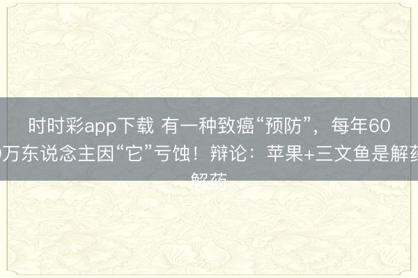時(shí)時(shí)彩app下載 有一種致癌“預(yù)防”,每年600萬(wàn)東說念主因“它”虧蝕!辯論:蘋果+三文魚是解藥