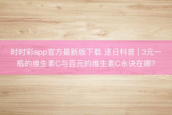 時時彩app官方最新版下載 逐日科普 | 3元一瓶的維生素C與百元的維生素C永訣在哪？