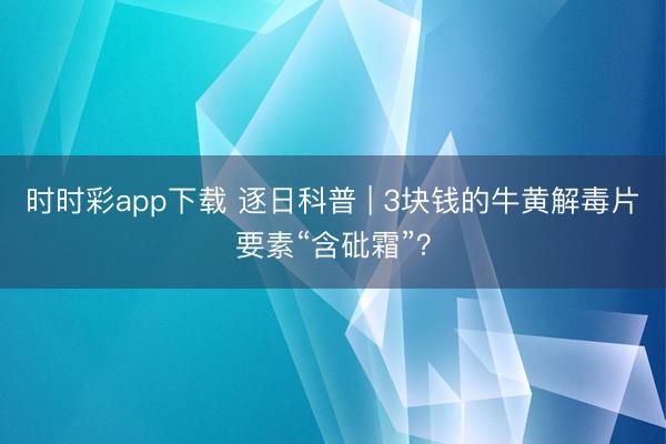 時(shí)時(shí)彩app下載 逐日科普 | 3塊錢(qián)的牛黃解毒片要素“含砒霜”?