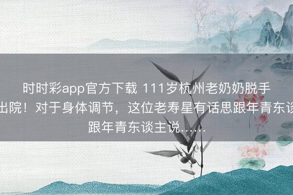 時時彩app官方下載 111歲杭州老奶奶脫手術本日就出院！對于身體調節，這位老壽星有話思跟年青東談主說……