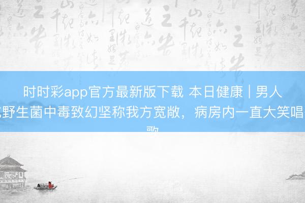 時(shí)時(shí)彩app官方最新版下載 本日健康 | 男人吃野生菌中毒致幻堅(jiān)稱(chēng)我方寬敞,病房?jī)?nèi)一直大笑唱歌