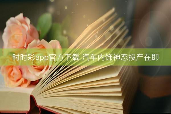 時時彩app官方下載 汽車內(nèi)飾神態(tài)投產(chǎn)在即