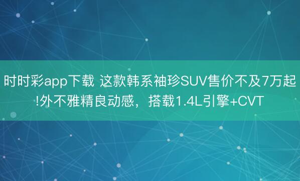 時(shí)時(shí)彩app下載 這款韓系袖珍SUV售價(jià)不及7萬起!外不雅精良動(dòng)感,搭載1.4L引擎+CVT