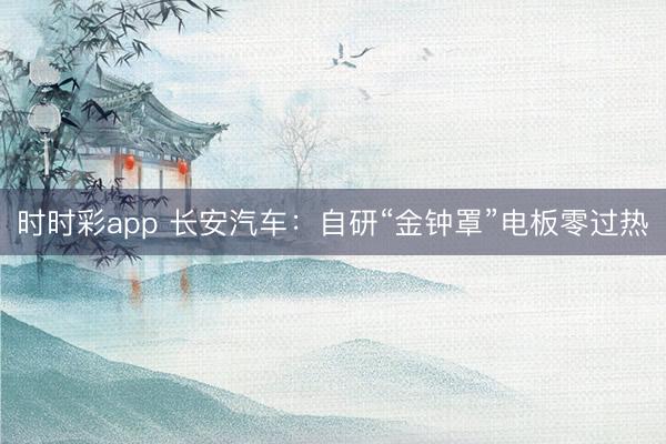 時時彩app 長安汽車:自研“金鐘罩”電板零過熱