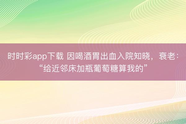 時(shí)時(shí)彩app下載 因喝酒胃出血入院知曉,衰老:“給近鄰床加瓶葡萄糖算我的”