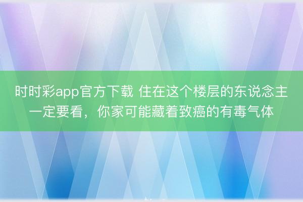 時時彩app官方下載 住在這個樓層的東說念主一定要看,你家可能藏著致癌的有毒氣體