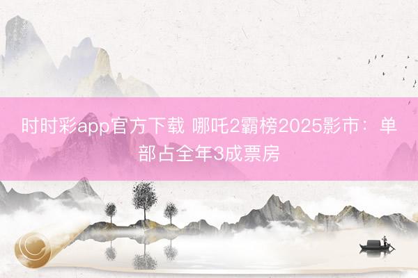時時彩app官方下載 哪吒2霸榜2025影市:單部占全年3成票房
