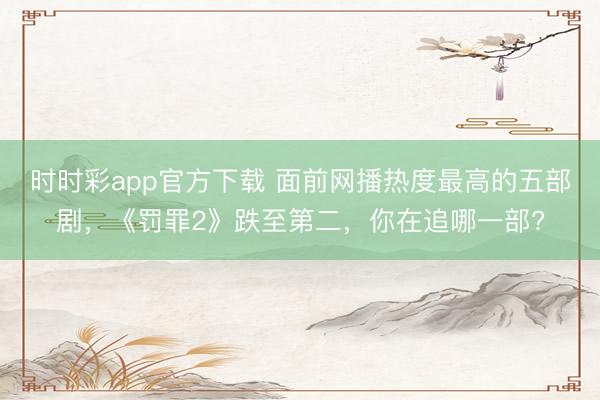 時時彩app官方下載 面前網播熱度最高的五部劇，《罰罪2》跌至第二，你在追哪一部?