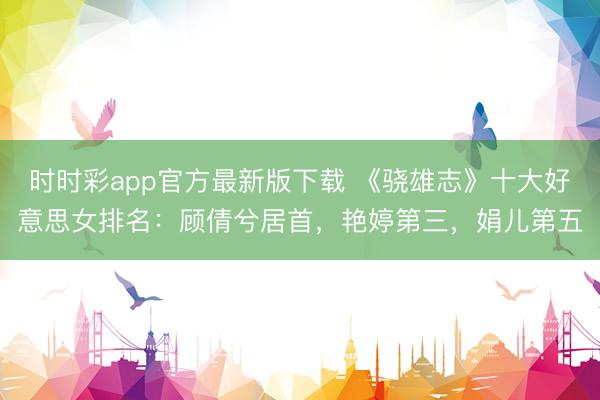 時(shí)時(shí)彩app官方最新版下載 《驍雄志》十大好意思女排名：顧倩兮居首，艷婷第三，娟兒第五