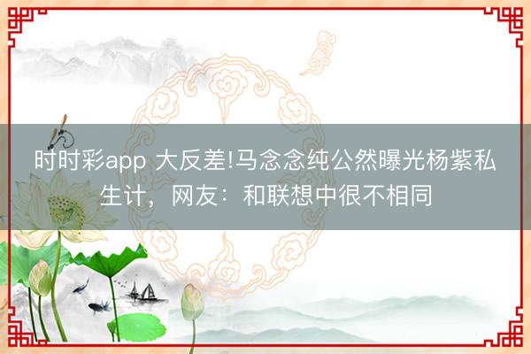時時彩app 大反差!馬念念純公然曝光楊紫私生計,網友:和聯想中很不相同