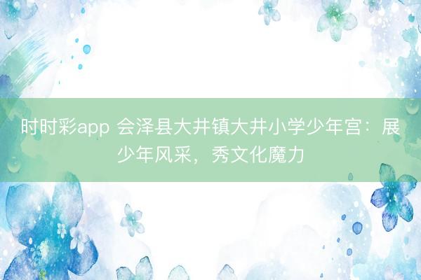 時時彩app 會澤縣大井鎮大井小學少年宮：展少年風采，秀文化魔力