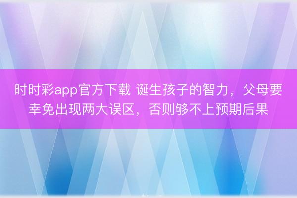 時時彩app官方下載 誕生孩子的智力，父母要幸免出現兩大誤區，否則夠不上預期后果