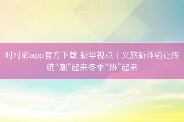 時(shí)時(shí)彩app官方下載 新華視點(diǎn)|文旅新體驗(yàn)讓傳統(tǒng)“潮”起來冬季“熱”起來