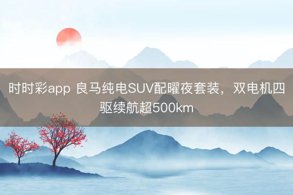 時時彩app 良馬純電SUV配曜夜套裝,雙電機四驅續航超500km