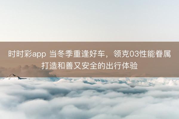 時時彩app 當(dāng)冬季重逢好車,領(lǐng)克03性能眷屬打造和善又安全的出行體驗