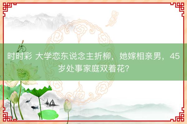 時時彩 大學戀東說念主折柳，她嫁相親男，45歲處事家庭雙著花？