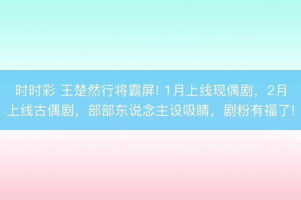 時時彩 王楚然行將霸屏! 1月上線現(xiàn)偶劇，2月上線古偶劇，部部東說念主設(shè)吸睛，劇粉有福了!