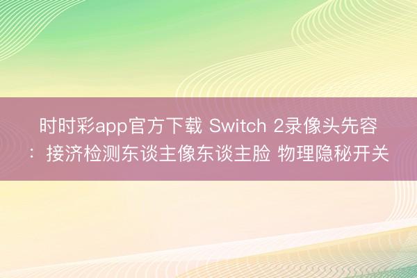 時時彩app官方下載 Switch 2錄像頭先容:接濟檢測東談主像東談主臉 物理隱秘開關
