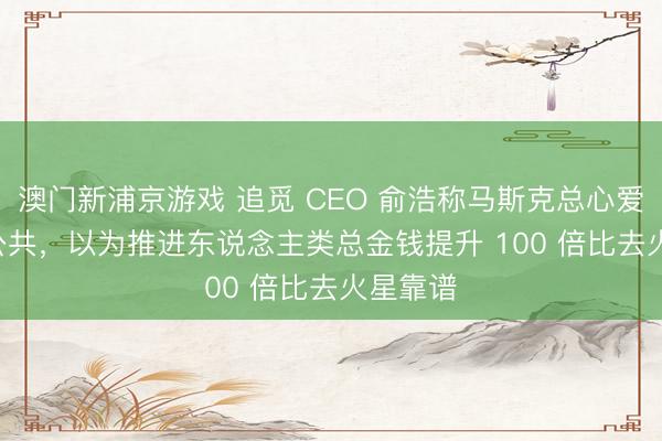 澳門新浦京游戲 追覓 CEO 俞浩稱馬斯克總心愛 PUA 公共，以為推進東說念主類總金錢提升 100 倍比去火星靠譜
