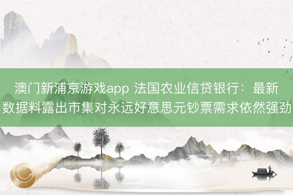 澳門新浦京游戲app 法國農(nóng)業(yè)信貸銀行：最新數(shù)據(jù)料露出市集對(duì)永遠(yuǎn)好意思元鈔票需求依然強(qiáng)勁