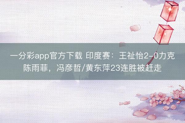 一分彩app官方下載 印度賽：王祉怡2-0力克陳雨菲，馮彥哲/黃東萍23連勝被趕走