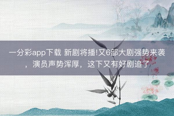 一分彩app下載 新劇將播!又6部大劇強勢來襲，演員聲勢渾厚，這下又有好劇追了