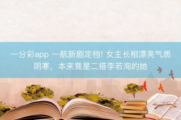 一分彩app 一航新劇定檔! 女主長相漂亮氣質(zhì)陰寒，本來竟是二搭李若洵的她