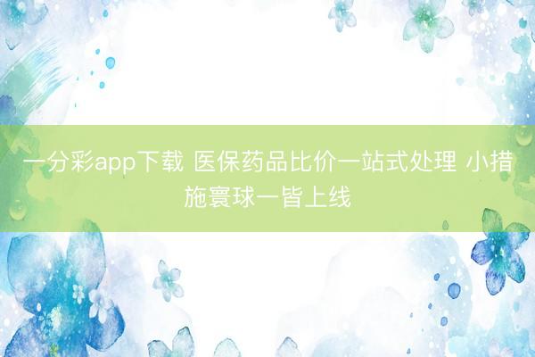 一分彩app下載 醫(yī)保藥品比價(jià)一站式處理 小措施寰球一皆上線