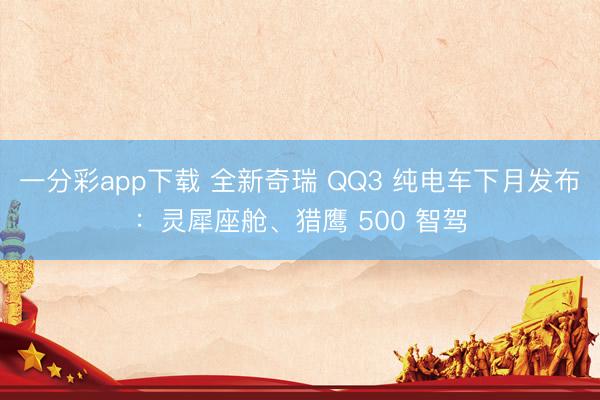 一分彩app下載 全新奇瑞 QQ3 純電車下月發布：靈犀座艙、獵鷹 500 智駕