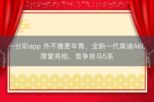 一分彩app 外不雅更年青，全新一代奧迪A6L厚愛亮相，競爭良馬5系