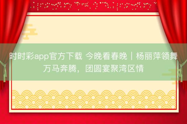 時時彩app官方下載 今晚看春晚｜楊麗萍領舞萬馬奔騰，團圓宴聚灣區(qū)情