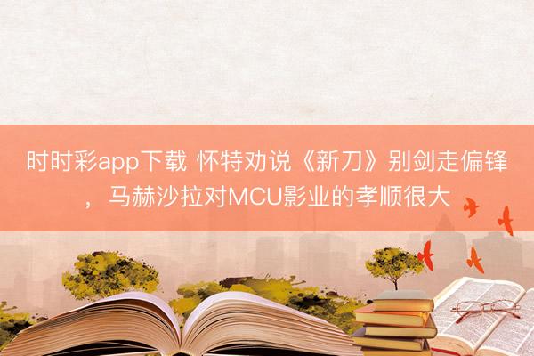 時時彩app下載 懷特勸說《新刀》別劍走偏鋒,馬赫沙拉對MCU影業的孝順很大