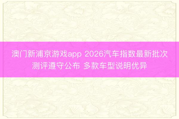澳門新浦京游戲app 2026汽車指數最新批次測評遵守公布 多款車型說明優異