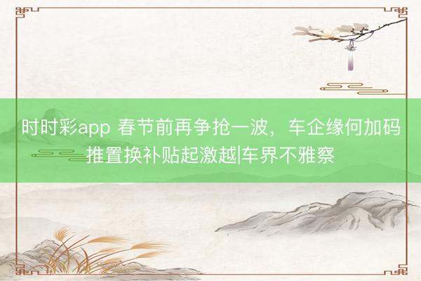 時時彩app 春節前再爭搶一波,車企緣何加碼推置換補貼起激越|車界不雅察
