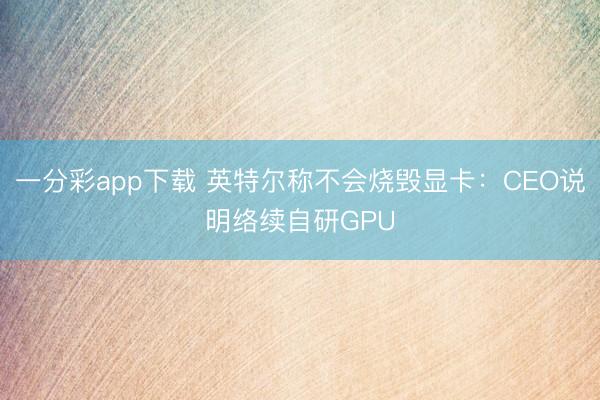 一分彩app下載 英特爾稱不會燒毀顯卡：CEO說明絡續自研GPU
