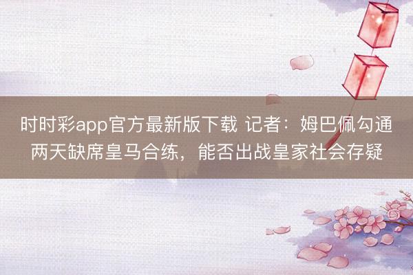 時時彩app官方最新版下載 記者：姆巴佩勾通兩天缺席皇馬合練，能否出戰皇家社會存疑
