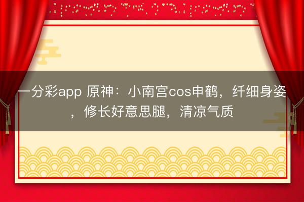 一分彩app 原神：小南宮cos申鶴，纖細(xì)身姿，修長好意思腿，清涼氣質(zhì)
