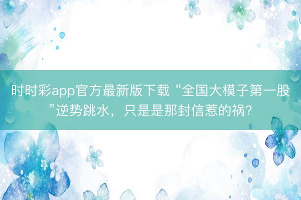 時時彩app官方最新版下載 “全國大模子第一股”逆勢跳水,只是是那封信惹的禍?