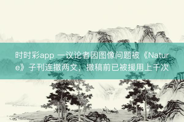 時時彩app 一議論者因圖像問題被《Nature》子刊連撤兩文,撤稿前已被援用上千次