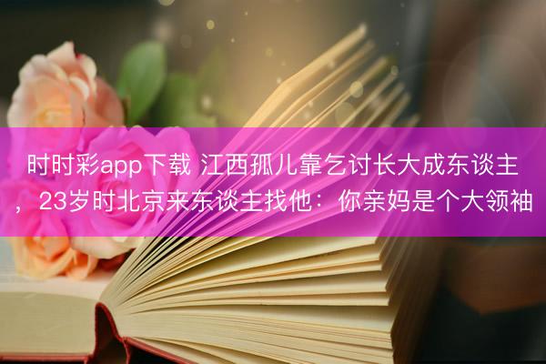 時(shí)時(shí)彩app下載 江西孤兒靠乞討長(zhǎng)大成東談主，23歲時(shí)北京來東談主找他：你親媽是個(gè)大領(lǐng)袖