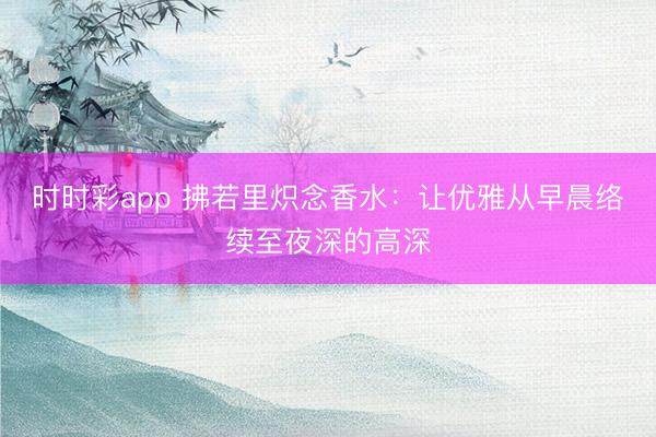 時時彩app 拂若里熾念香水：讓優(yōu)雅從早晨絡(luò)續(xù)至夜深的高深