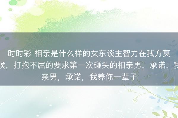 時時彩 相親是什么樣的女東談主智力在我方莫得勞動的時候，打抱不屈的要求第一次碰頭的相親男，承諾，我養你一輩子
