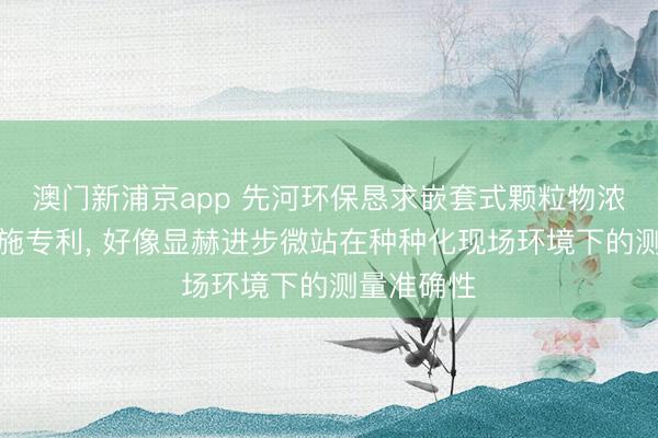澳門新浦京app 先河環(huán)保懇求嵌套式顆粒物濃度校準設施專利, 好像顯赫進步微站在種種化現(xiàn)場環(huán)境下的測量準確性