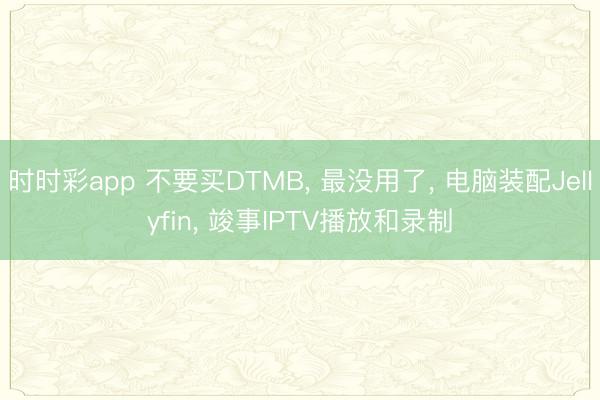 時時彩app 不要買DTMB， 最沒用了， 電腦裝配Jellyfin， 竣事IPTV播放和錄制