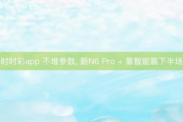 時時彩app 不堆參數(shù)， 新N6 Pro + 靠智能贏下半場