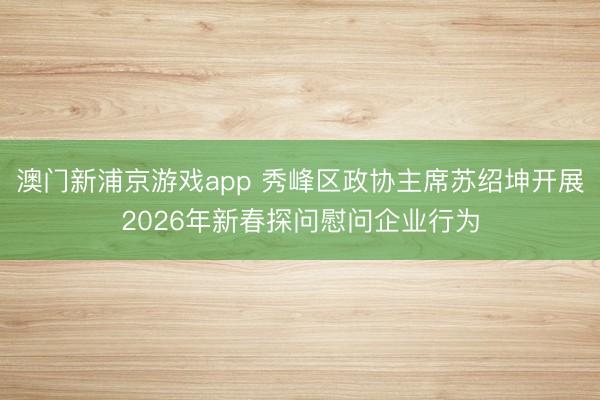 澳門新浦京游戲app 秀峰區(qū)政協(xié)主席蘇紹坤開展2026年新春探問慰問企業(yè)行為