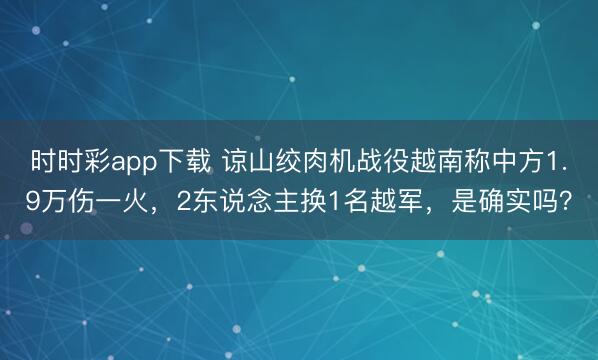 時(shí)時(shí)彩app下載 諒山絞肉機(jī)戰(zhàn)役越南稱中方1.9萬傷一火,2東說念主換1名越軍,是確實(shí)嗎?