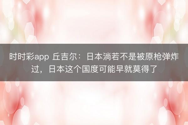 時時彩app 丘吉爾:日本淌若不是被原槍彈炸過,日本這個國度可能早就莫得了