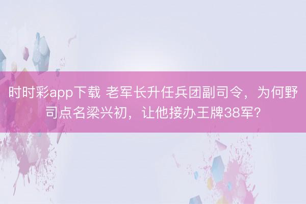 時時彩app下載 老軍長升任兵團副司令，為何野司點名梁興初，讓他接辦王牌38軍？
