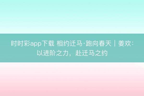 時時彩app下載 相約遷馬·跑向春天｜姜歡：以進(jìn)階之力，赴遷馬之約